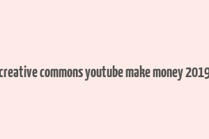 creative commons youtube make money 2019