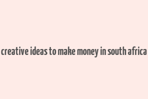 creative ideas to make money in south africa