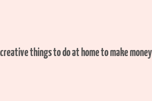 creative things to do at home to make money