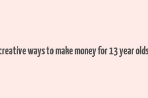 creative ways to make money for 13 year olds