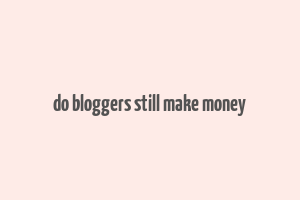 do bloggers still make money