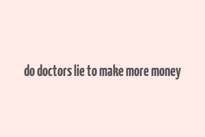 do doctors lie to make more money