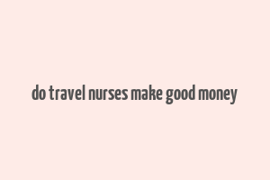 do travel nurses make good money