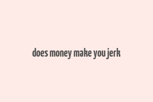 does money make you jerk