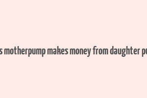 does motherpump makes money from daughter pump