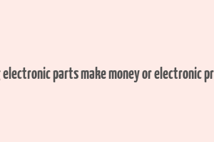 does selling electronic parts make money or electronic product itself