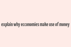 explain why ecconomies make use of money