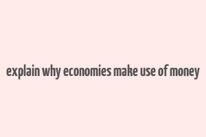 explain why economies make use of money