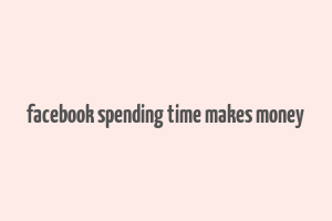 facebook spending time makes money