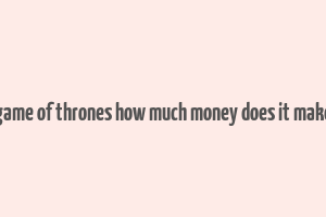 game of thrones how much money does it make