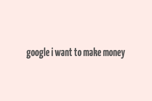 google i want to make money