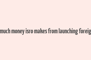 here's how much money isro makes from launching foreign satellites