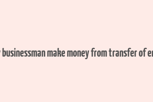 how businessman make money from transfer of entry