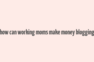 how can working moms make money blogging