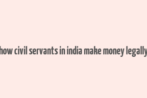 how civil servants in india make money legally