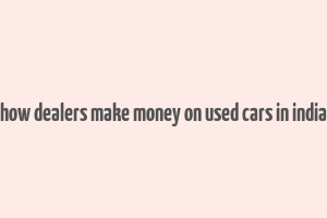 how dealers make money on used cars in india