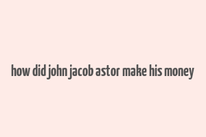 how did john jacob astor make his money