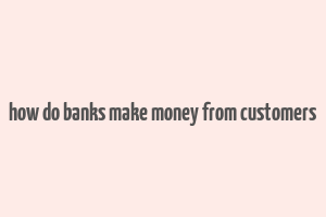 how do banks make money from customers