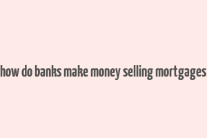 how do banks make money selling mortgages