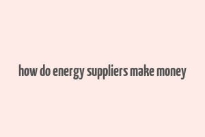 how do energy suppliers make money