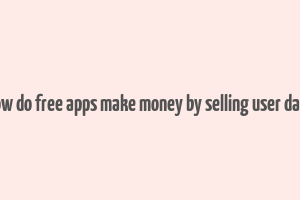 how do free apps make money by selling user data