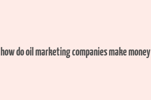 how do oil marketing companies make money