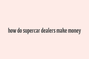 how do supercar dealers make money