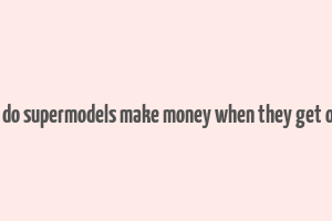 how do supermodels make money when they get older