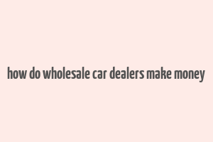 how do wholesale car dealers make money