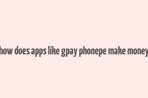 how does apps like gpay phonepe make money