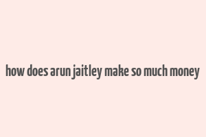 how does arun jaitley make so much money