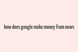 how does google make money from news