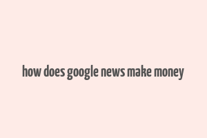 how does google news make money