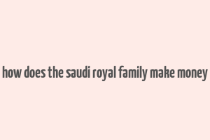 how does the saudi royal family make money