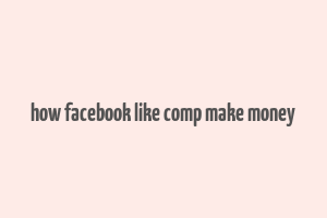 how facebook like comp make money