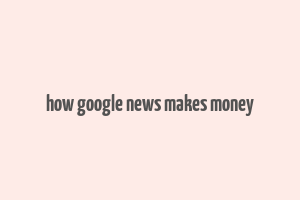 how google news makes money