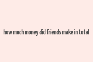 how much money did friends make in total