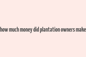 how much money did plantation owners make