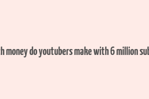 how much money do youtubers make with 6 million subscribers