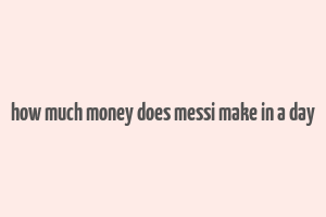 how much money does messi make in a day