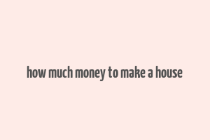 how much money to make a house