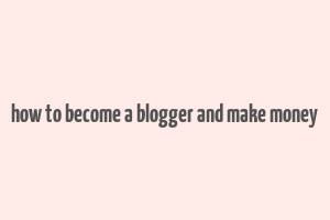 how to become a blogger and make money