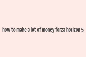 how to make a lot of money forza horizon 5