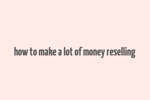 how to make a lot of money reselling