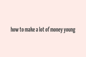 how to make a lot of money young