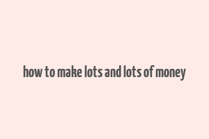 how to make lots and lots of money