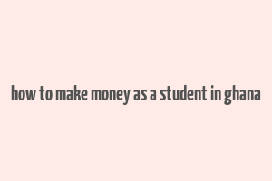 how to make money as a student in ghana