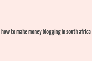 how to make money blogging in south africa