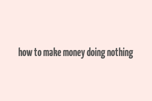 how to make money doing nothing