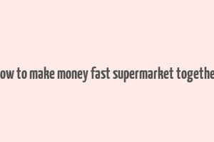 how to make money fast supermarket together